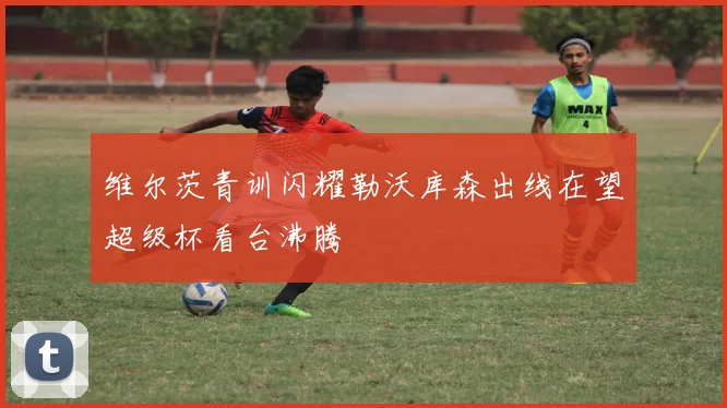 维尔茨青训闪耀勒沃库森出线在望超级杯看台沸腾