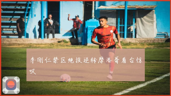 李刚仁禁区绝技逆转摩洛哥看台惊叹