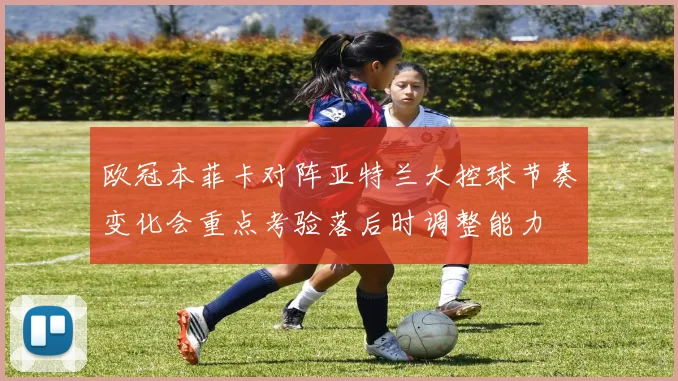 欧冠本菲卡对阵亚特兰大控球节奏变化会重点考验落后时调整能力
