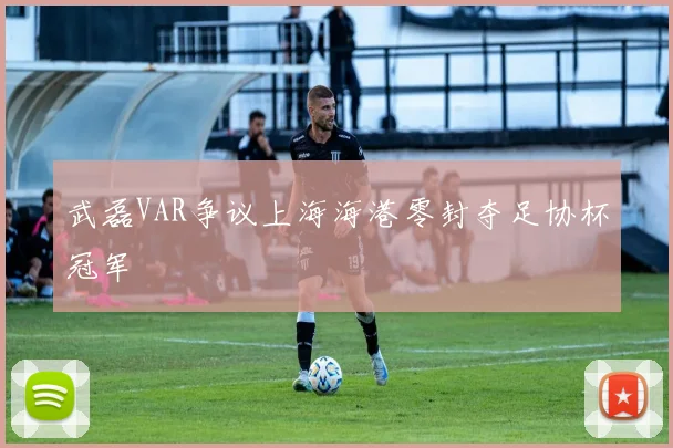 武磊VAR争议上海海港零封夺足协杯冠军