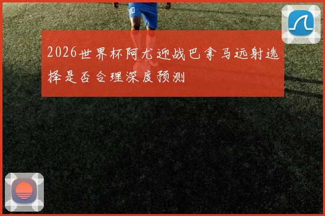 2026世界杯阿尤迎战巴拿马远射选择是否合理深度预测