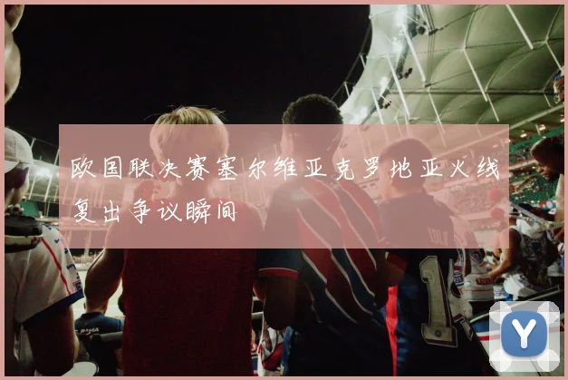 欧国联决赛塞尔维亚克罗地亚火线复出争议瞬间