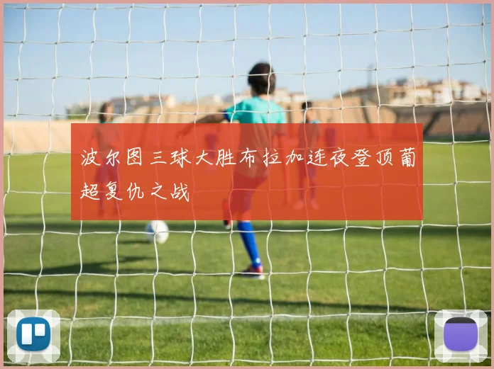波尔图三球大胜布拉加连夜登顶葡超复仇之战