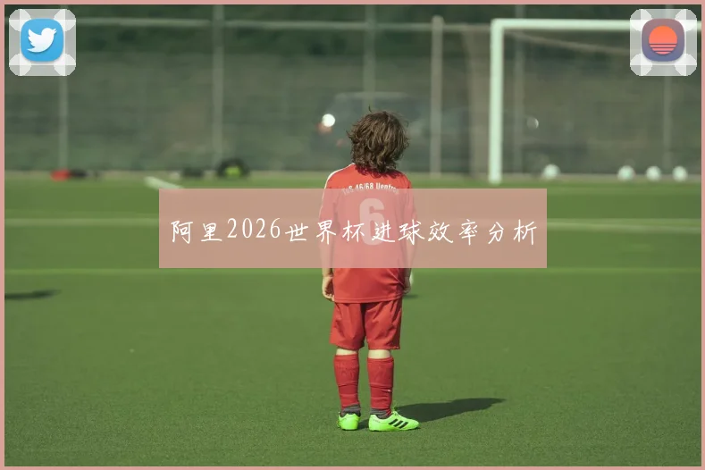 阿里2026世界杯进球效率分析