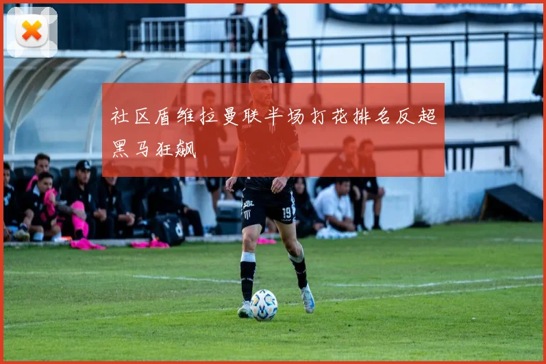 社区盾维拉曼联半场打花排名反超黑马狂飙