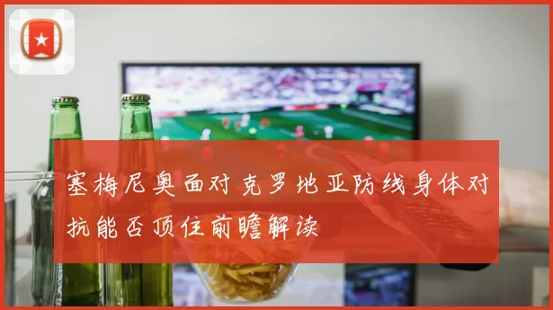 塞梅尼奥面对克罗地亚防线身体对抗能否顶住前瞻解读
