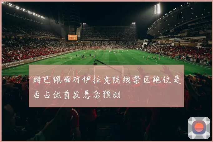 姆巴佩面对伊拉克防线禁区跑位是否占优首发悬念预测