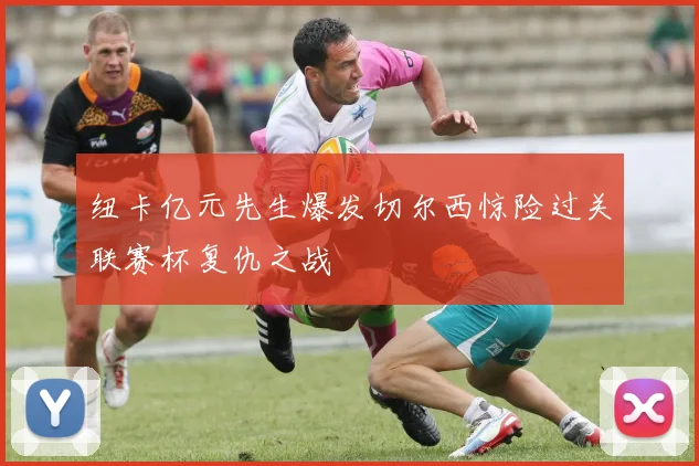 纽卡亿元先生爆发切尔西惊险过关联赛杯复仇之战