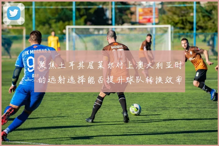 聚焦土耳其居莱尔对上澳大利亚时的远射选择能否提升球队转换效率