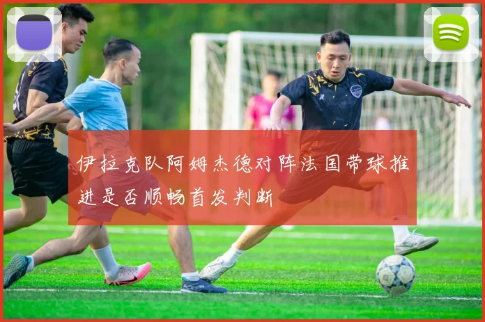 伊拉克队阿姆杰德对阵法国带球推进是否顺畅首发判断