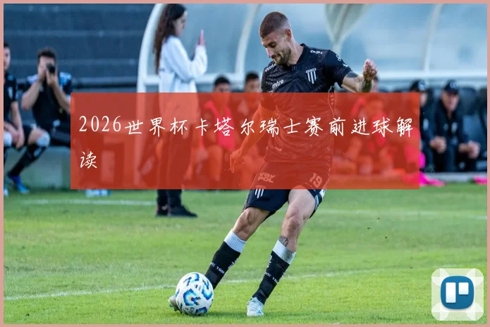 2026世界杯卡塔尔瑞士赛前进球解读