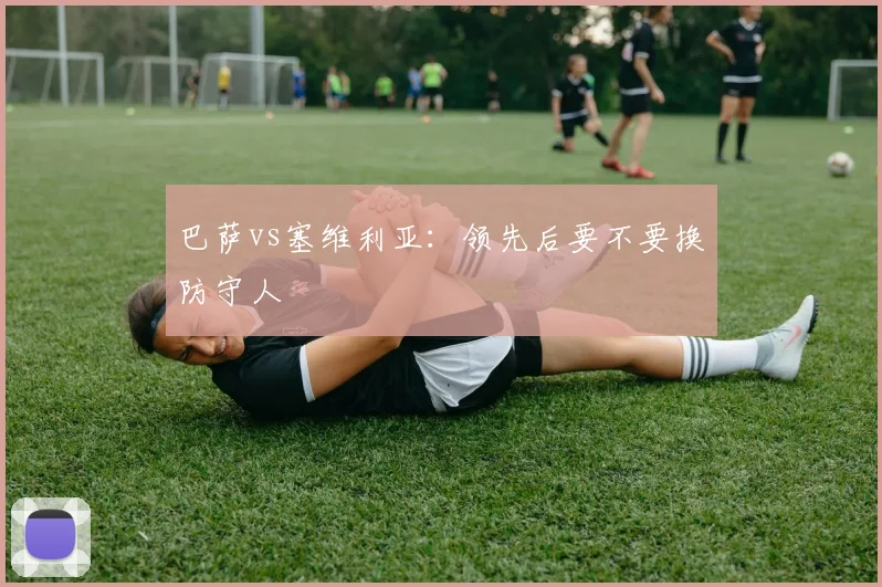 巴萨vs塞维利亚：领先后要不要换防守人