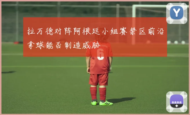 拉万德对阵阿根廷小组赛禁区前沿拿球能否制造威胁
