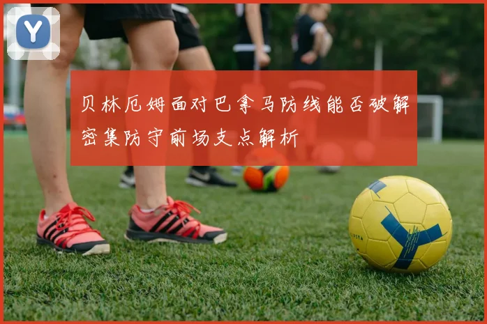 贝林厄姆面对巴拿马防线能否破解密集防守前场支点解析