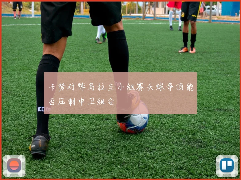 卡努对阵乌拉圭小组赛头球争顶能否压制中卫组合