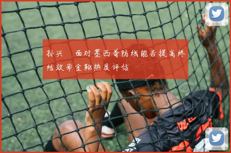 孙兴慜面对墨西哥防线能否提高终结效率金靴热度评估