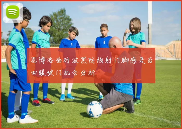 恩博洛面对波黑防线射门脚感是否回暖破门机会分析