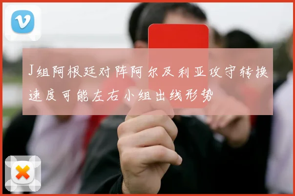 J组阿根廷对阵阿尔及利亚攻守转换速度可能左右小组出线形势