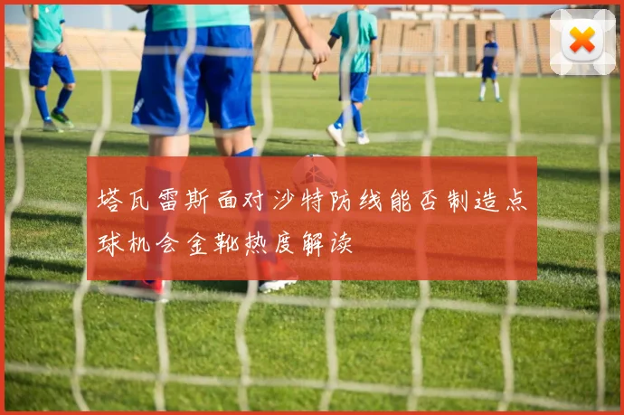 塔瓦雷斯面对沙特防线能否制造点球机会金靴热度解读