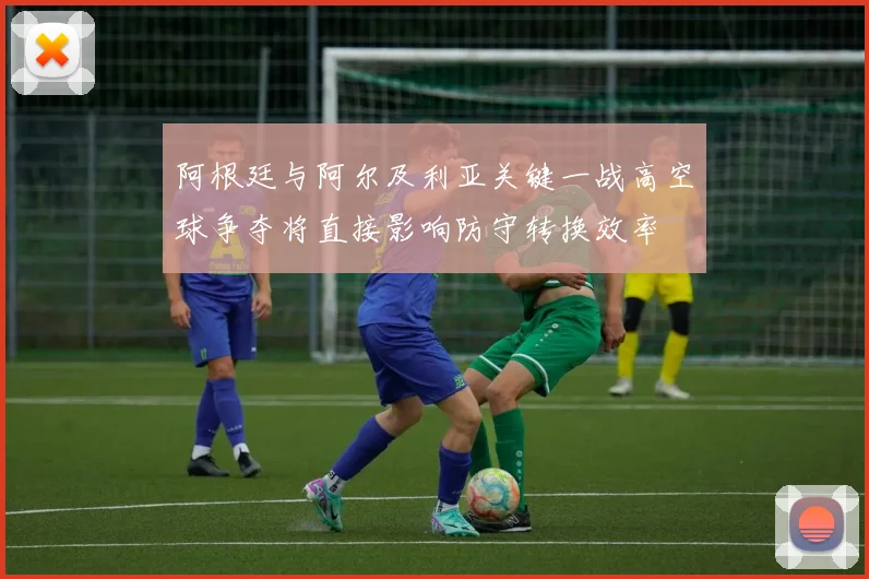 阿根廷与阿尔及利亚关键一战高空球争夺将直接影响防守转换效率