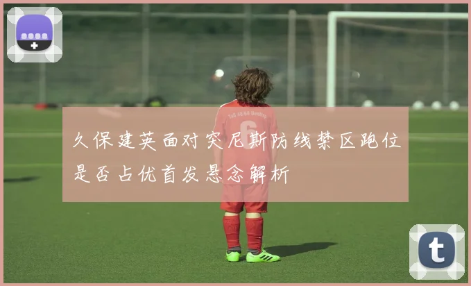 久保建英面对突尼斯防线禁区跑位是否占优首发悬念解析