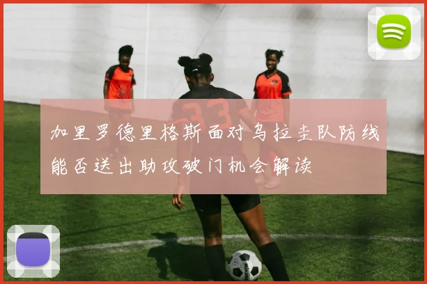 加里罗德里格斯面对乌拉圭队防线能否送出助攻破门机会解读