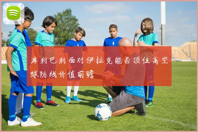 库利巴利面对伊拉克能否顶住高空球防线价值前瞻