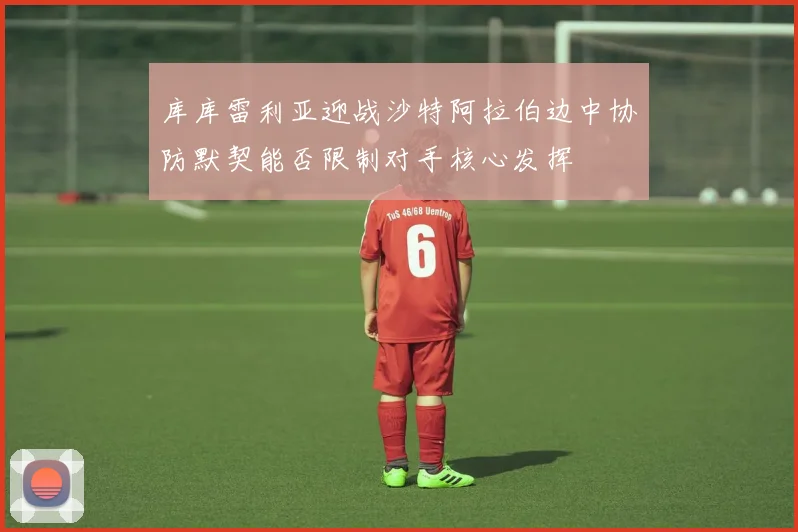 库库雷利亚迎战沙特阿拉伯边中协防默契能否限制对手核心发挥