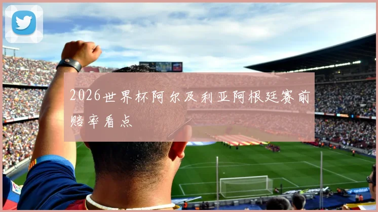 2026世界杯阿尔及利亚阿根廷赛前赔率看点