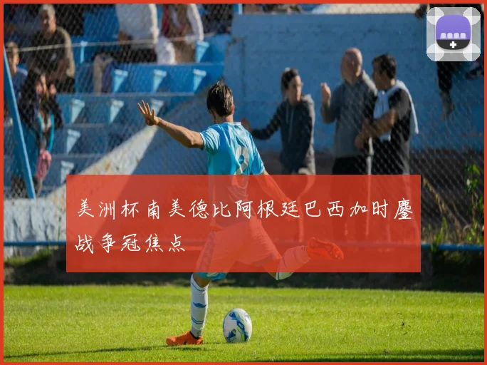 美洲杯南美德比阿根廷巴西加时鏖战争冠焦点