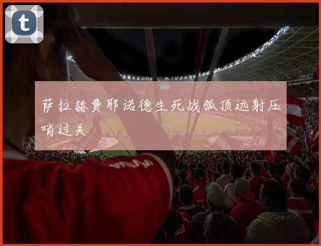 萨拉赫费耶诺德生死战弧顶远射压哨过关