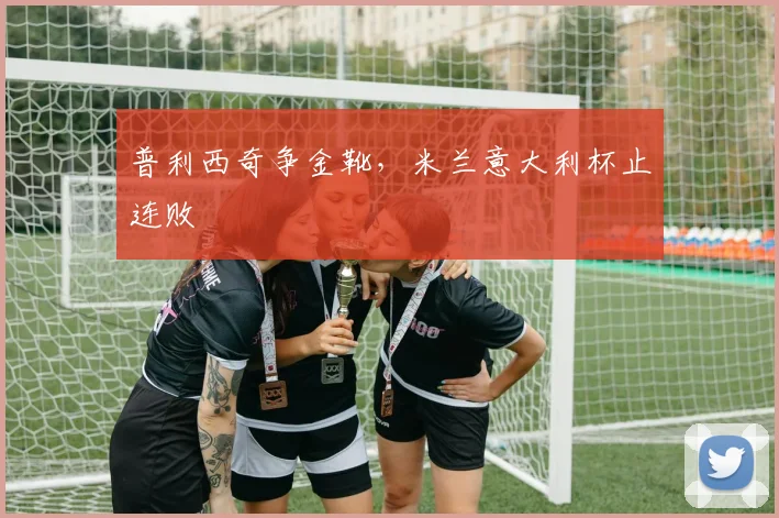 普利西奇争金靴，米兰意大利杯止连败