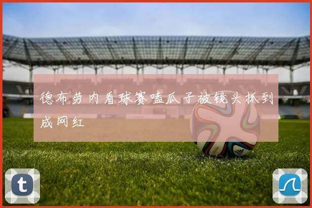 德布劳内看球赛嗑瓜子被镜头抓到成网红