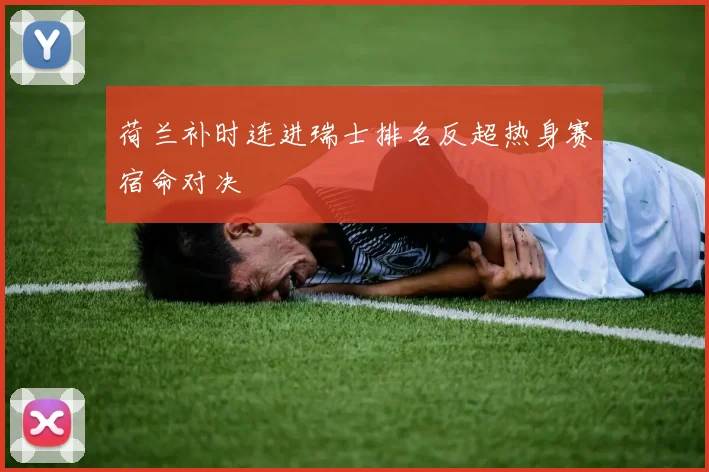 荷兰补时连进瑞士排名反超热身赛宿命对决