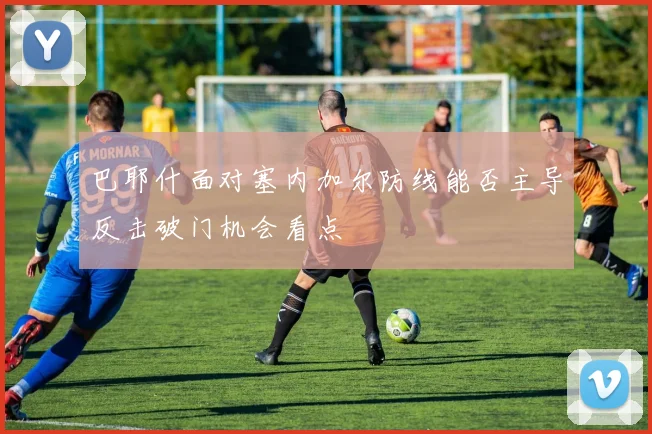 巴耶什面对塞内加尔防线能否主导反击破门机会看点