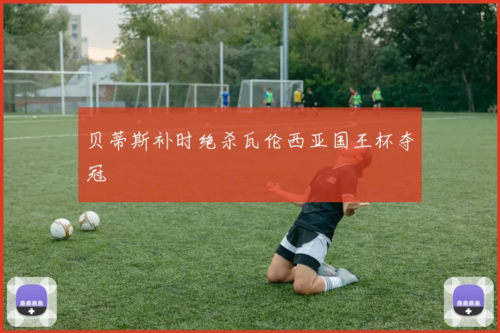 贝蒂斯补时绝杀瓦伦西亚国王杯夺冠
