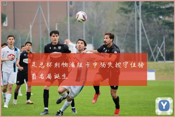 足总杯利物浦纽卡中场失控守住榜首名局诞生