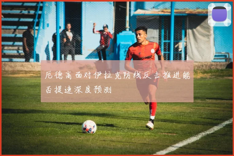 厄德高面对伊拉克防线反击推进能否提速深度预测