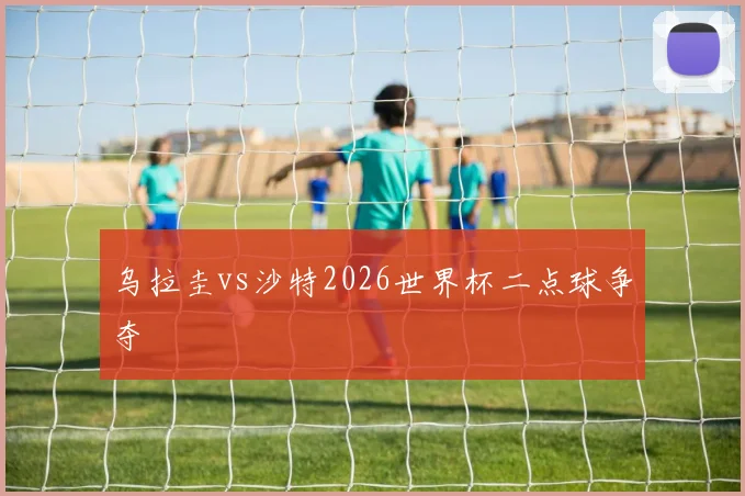 乌拉圭vs沙特2026世界杯二点球争夺