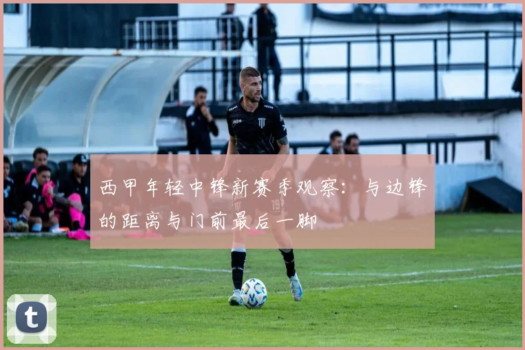 西甲年轻中锋新赛季观察：与边锋的距离与门前最后一脚