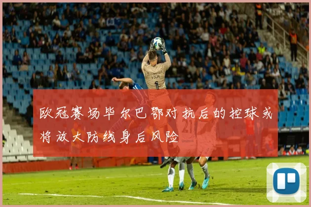 欧冠赛场毕尔巴鄂对抗后的控球或将放大防线身后风险