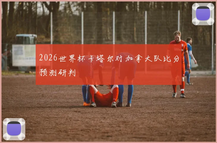 2026世界杯卡塔尔对加拿大队比分预测研判