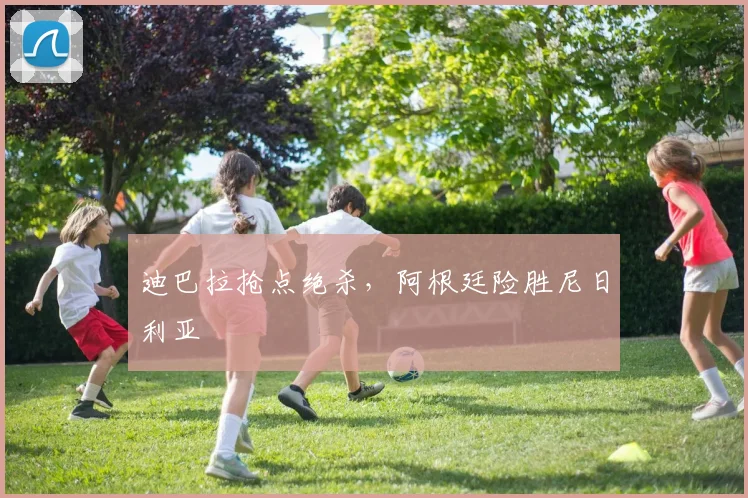 迪巴拉抢点绝杀，阿根廷险胜尼日利亚