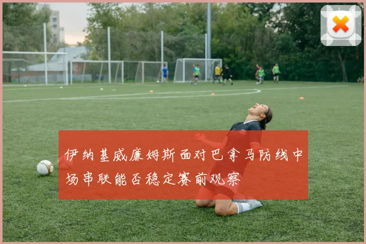 伊纳基威廉姆斯面对巴拿马防线中场串联能否稳定赛前观察