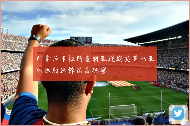 巴拿马卡拉斯基利亚迎战克罗地亚队远射选择热度观察