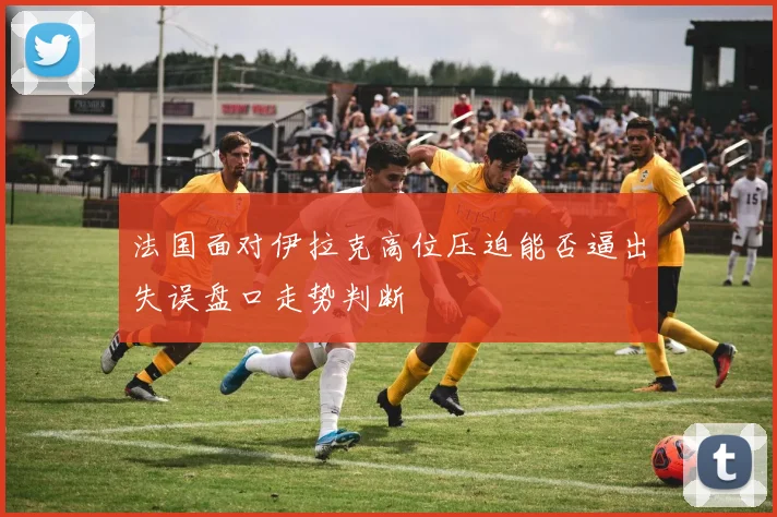 法国面对伊拉克高位压迫能否逼出失误盘口走势判断