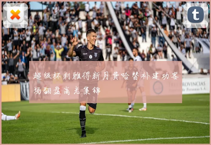 超级杯利雅得新月费哈替补建功客场翻盘高光集锦